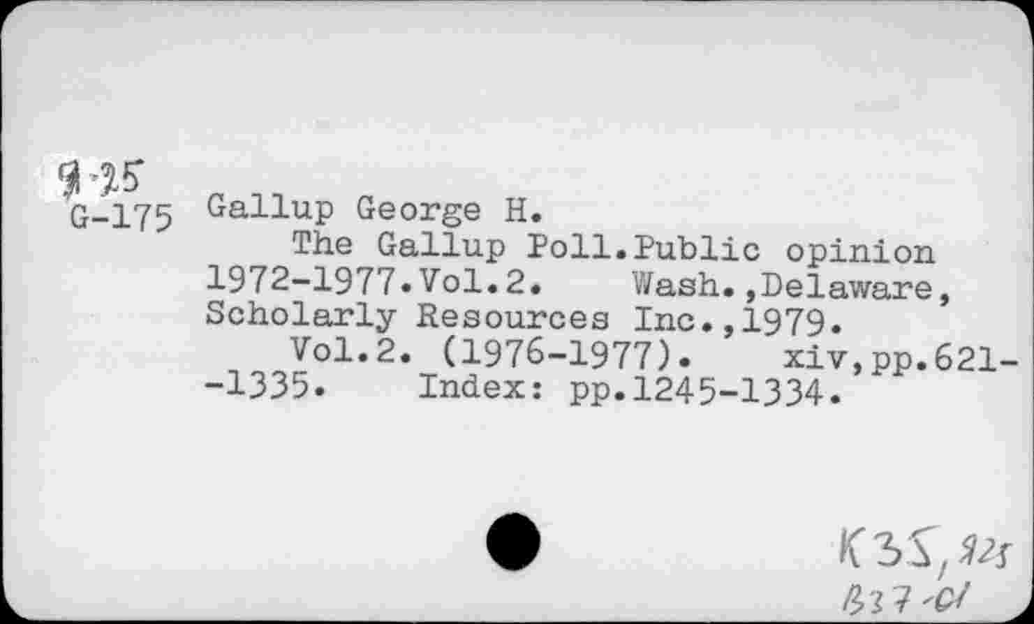 ﻿51-J?
tt-175
Gallup George H.
The Gallup Poll.Public opinion 1972-1977.Vol.2.	Wash.,Delaware,
Scholarly Resources Inc.,1979.
Vol.2. (1976-1977).	xiv,pp.621-
-1335. Index: pp.1245-1334.
< 3>S, Vs Poll'd